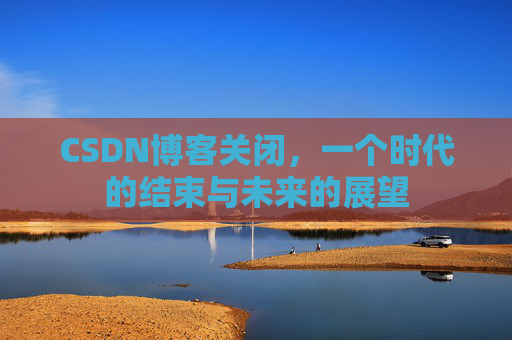 CSDN博客关闭，一个时代的结束与未来的展望
